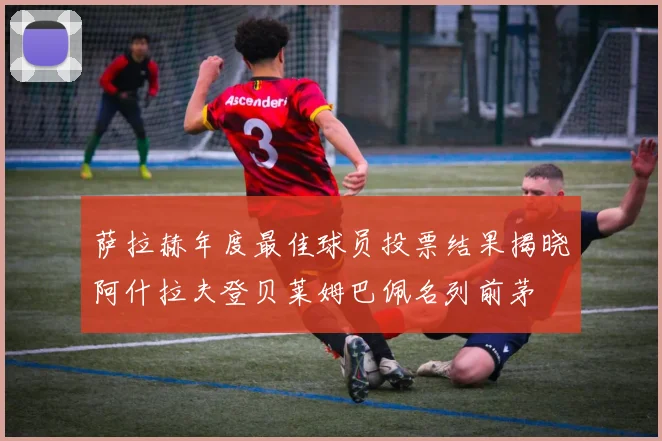 萨拉赫年度最佳球员投票结果揭晓阿什拉夫登贝莱姆巴佩名列前茅