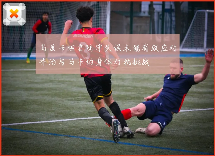 乌度卡坦言防守失误未能有效应对乔治与马卡的身体对抗挑战