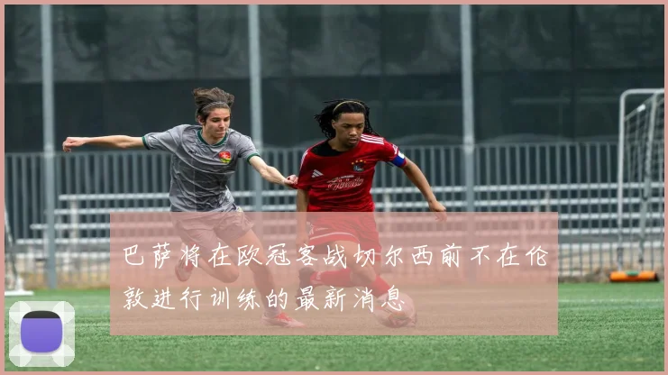 巴萨将在欧冠客战切尔西前不在伦敦进行训练的最新消息