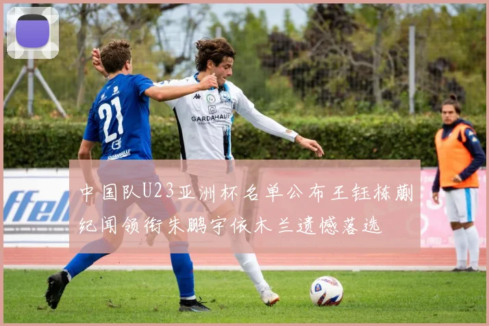 中国队U23亚洲杯名单公布王钰栋蒯纪闻领衔朱鹏宇依木兰遗憾落选