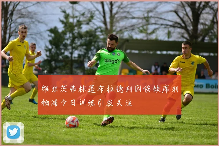 维尔茨弗林蓬布拉德利因伤缺席利物浦今日训练引发关注