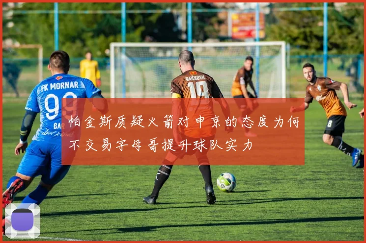 帕金斯质疑火箭对申京的态度为何不交易字母哥提升球队实力