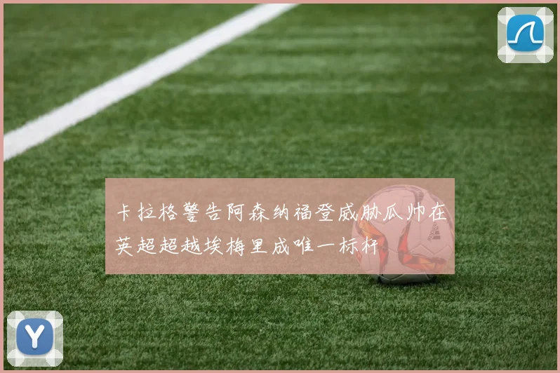 卡拉格警告阿森纳福登威胁瓜帅在英超超越埃梅里成唯一标杆
