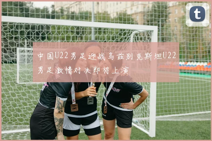 中国U22男足迎战乌兹别克斯坦U22男足激情对决即将上演