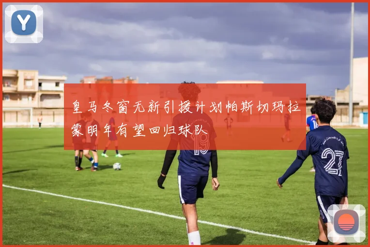 皇马冬窗无新引援计划帕斯切玛拉蒙明年有望回归球队