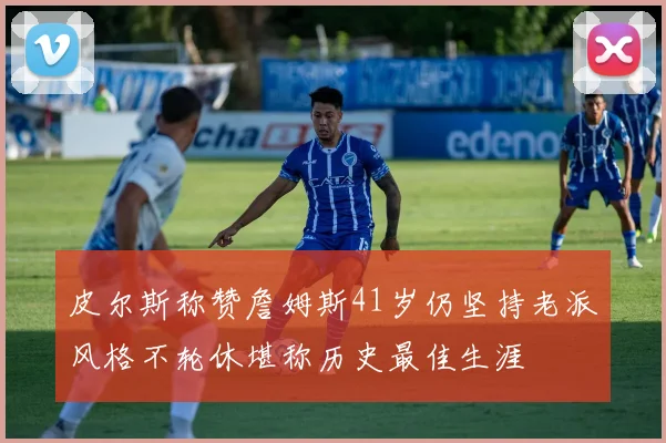 皮尔斯称赞詹姆斯41岁仍坚持老派风格不轮休堪称历史最佳生涯