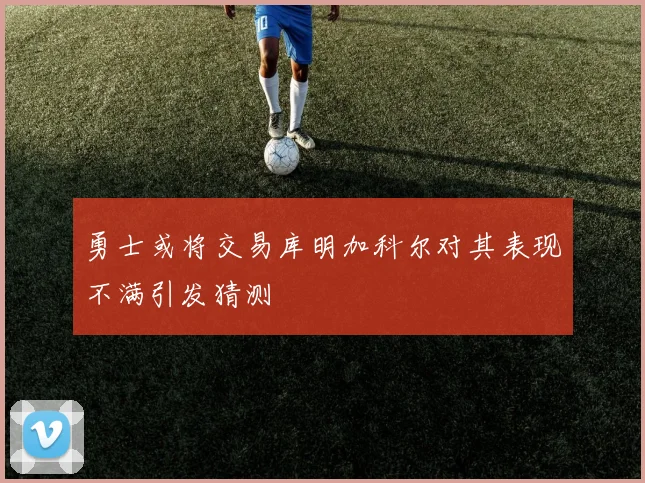 勇士或将交易库明加科尔对其表现不满引发猜测