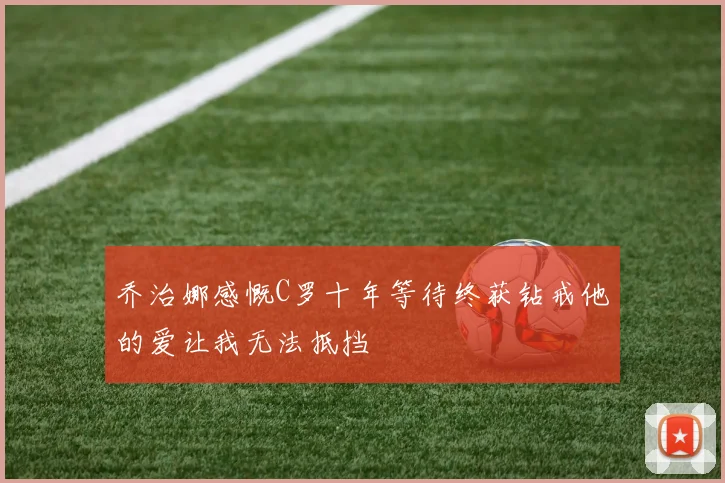 乔治娜感慨C罗十年等待终获钻戒他的爱让我无法抵挡